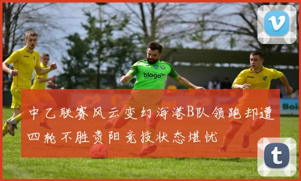 中乙联赛风云变幻海港B队领跑却遭四轮不胜贵阳竞技状态堪忧